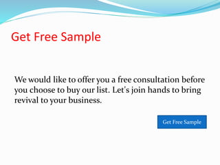 Get Free Sample
We would like to offer you a free consultation before
you choose to buy our list. Let's join hands to bring
revival to your business.
Get Free Sample
 