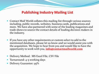 Publishing Industry Mailing List
 Contact Mail World collates this mailing list through various sources
including, public records, websites, business cards, publications and
more. We have also partnered with some of the leading magazines and
trade shows to source the contact details of leading decision makers in
the industry.
 If you have any other requirements or custom select to add to the
mentioned databases, please let us know and we would assist you with
the acquisition. We hope to hear from you and would like to have the
opportunity to work with you, info@contactmailworld.com
 Delivery Method: MS Excel File, CSV File
 Turnaround: 4-5 working days
 Delivery Guarantee: 95%
 