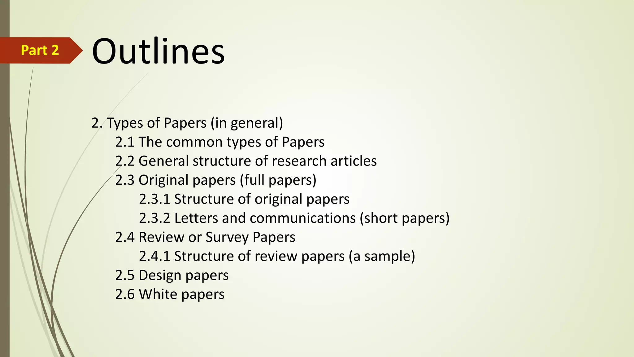 OutlinesPart 2
2. Types of Papers (in general)
2.1 The common types of Papers
2.2 General structure of research articles
2.3 Original papers (full papers)
2.3.1 Structure of original papers
2.3.2 Letters and communications (short papers)
2.4 Review or Survey Papers
2.4.1 Structure of review papers (a sample)
2.5 Design papers
2.6 White papers
 