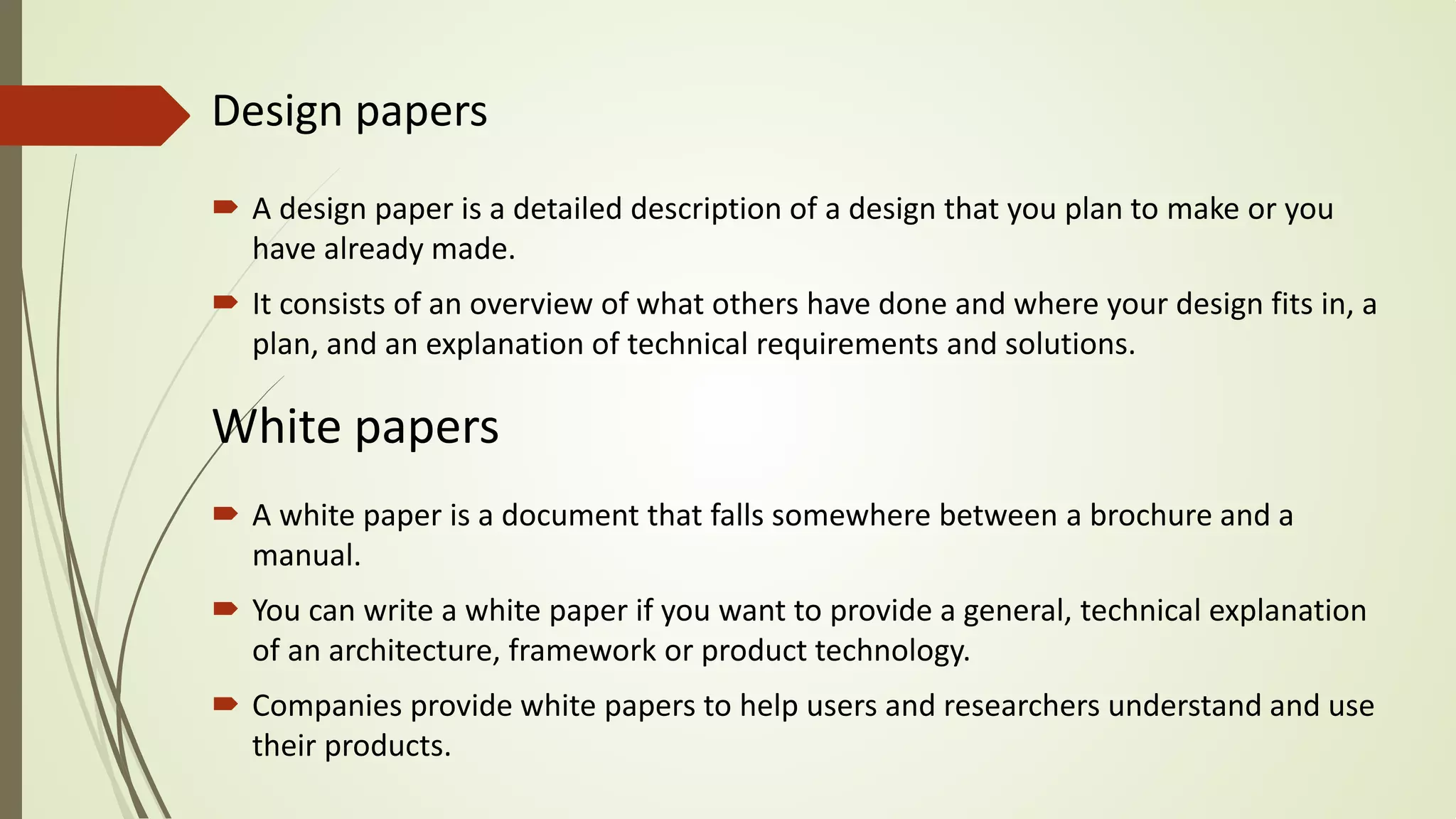 Design papers
 A design paper is a detailed description of a design that you plan to make or you
have already made.
 It consists of an overview of what others have done and where your design fits in, a
plan, and an explanation of technical requirements and solutions.
White papers
 A white paper is a document that falls somewhere between a brochure and a
manual.
 You can write a white paper if you want to provide a general, technical explanation
of an architecture, framework or product technology.
 Companies provide white papers to help users and researchers understand and use
their products.
 