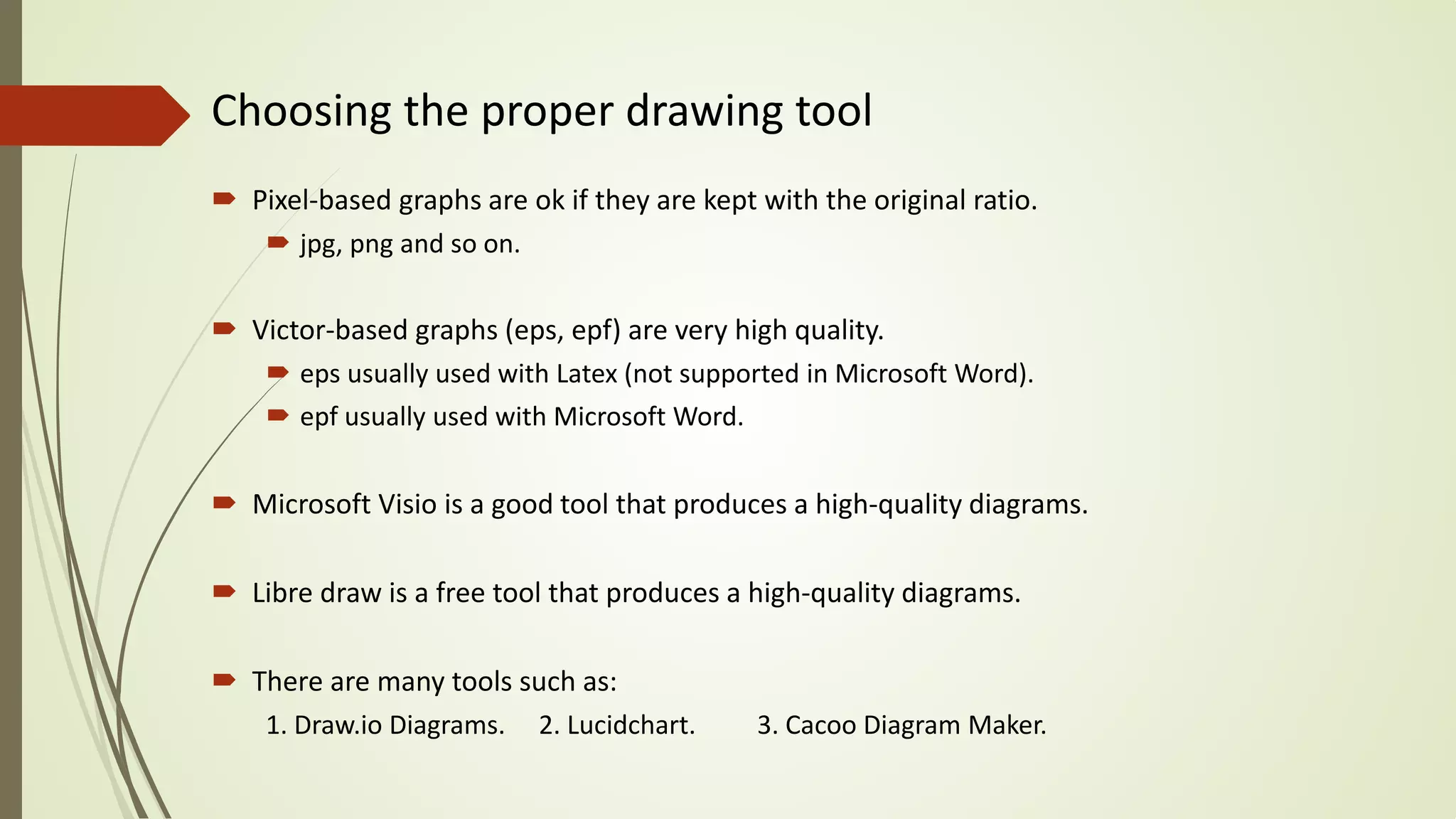 Choosing the proper drawing tool
 Pixel-based graphs are ok if they are kept with the original ratio.
 jpg, png and so on.
 Victor-based graphs (eps, epf) are very high quality.
 eps usually used with Latex (not supported in Microsoft Word).
 epf usually used with Microsoft Word.
 Microsoft Visio is a good tool that produces a high-quality diagrams.
 Libre draw is a free tool that produces a high-quality diagrams.
 There are many tools such as:
1. Draw.io Diagrams. 2. Lucidchart. 3. Cacoo Diagram Maker.
 