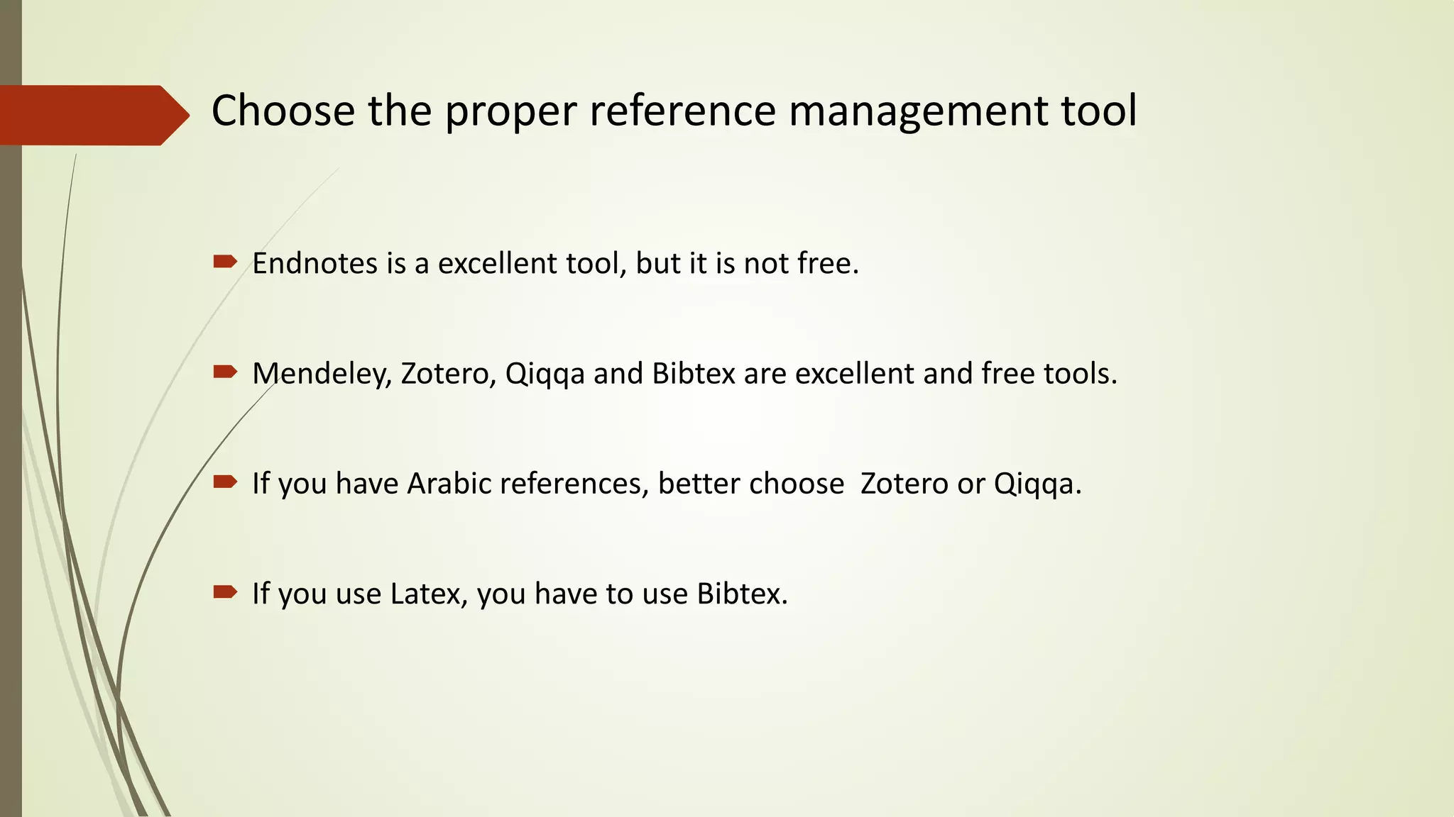 Choose the proper reference management tool
 Endnotes is a excellent tool, but it is not free.
 Mendeley, Zotero, Qiqqa and Bibtex are excellent and free tools.
 If you have Arabic references, better choose Zotero or Qiqqa.
 If you use Latex, you have to use Bibtex.
 