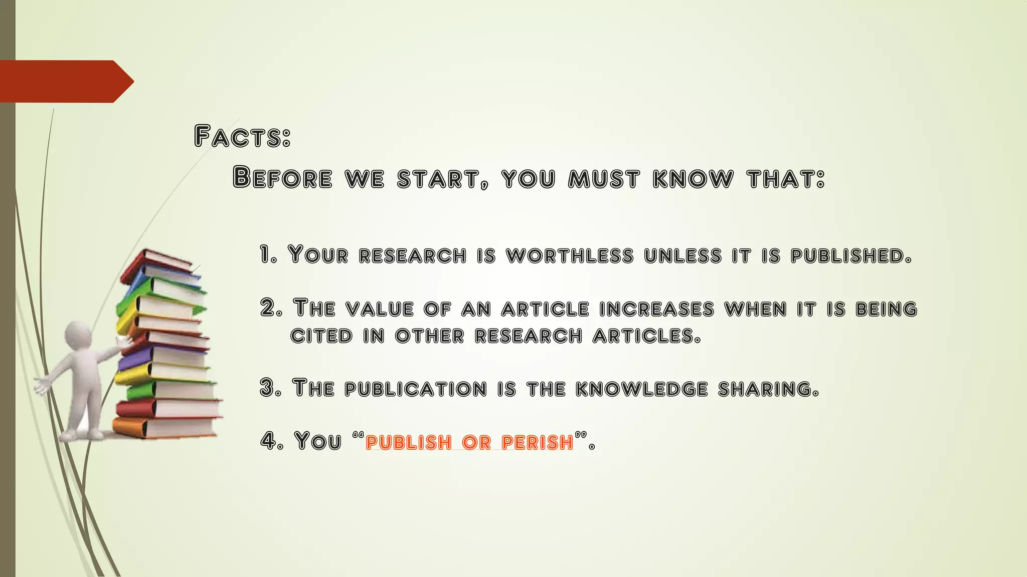Facts:
Before we start, you must know that:
1. Your research is worthless unless it is published.
2. The value of an article increases when it is being
cited in other research articles.
3. The publication is the knowledge sharing.
4. You “publish or perish”.
 