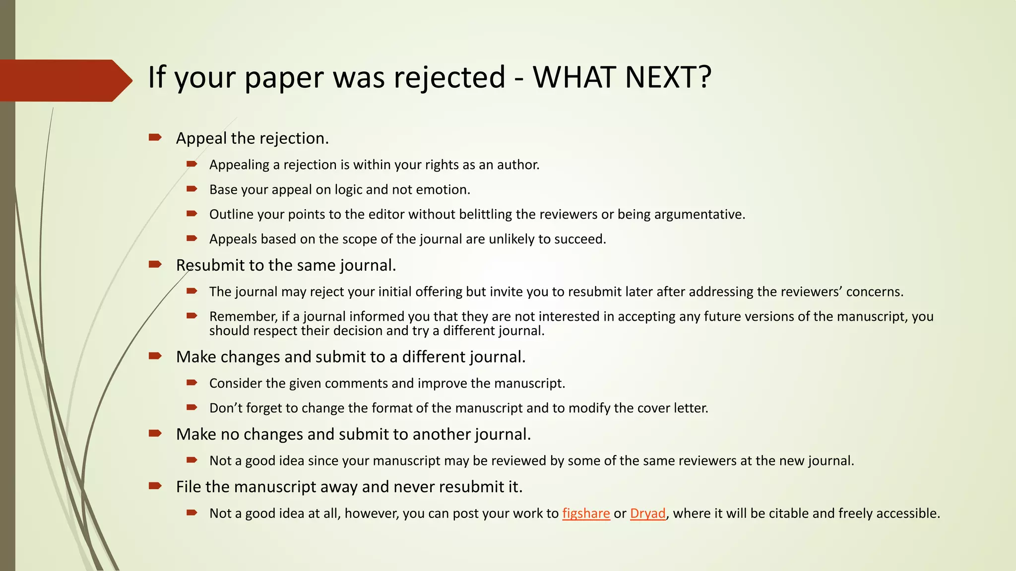 If your paper was rejected - WHAT NEXT?
 Appeal the rejection.
 Appealing a rejection is within your rights as an author.
 Base your appeal on logic and not emotion.
 Outline your points to the editor without belittling the reviewers or being argumentative.
 Appeals based on the scope of the journal are unlikely to succeed.
 Resubmit to the same journal.
 The journal may reject your initial offering but invite you to resubmit later after addressing the reviewers’ concerns.
 Remember, if a journal informed you that they are not interested in accepting any future versions of the manuscript, you
should respect their decision and try a different journal.
 Make changes and submit to a different journal.
 Consider the given comments and improve the manuscript.
 Don’t forget to change the format of the manuscript and to modify the cover letter.
 Make no changes and submit to another journal.
 Not a good idea since your manuscript may be reviewed by some of the same reviewers at the new journal.
 File the manuscript away and never resubmit it.
 Not a good idea at all, however, you can post your work to figshare or Dryad, where it will be citable and freely accessible.
 