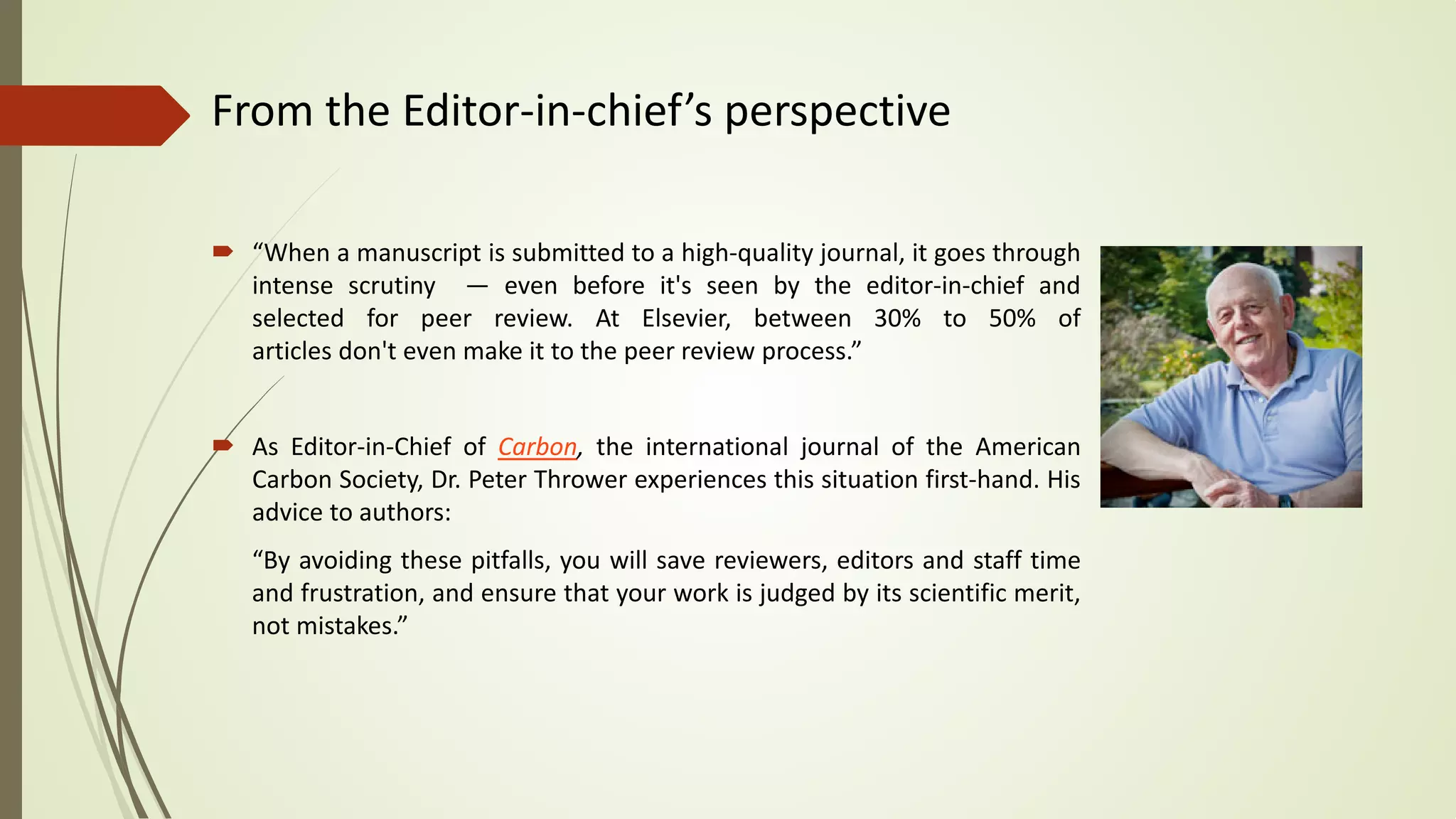 From the Editor-in-chief’s perspective
 “When a manuscript is submitted to a high-quality journal, it goes through
intense scrutiny — even before it's seen by the editor-in-chief and
selected for peer review. At Elsevier, between 30% to 50% of
articles don't even make it to the peer review process.”
 As Editor-in-Chief of Carbon, the international journal of the American
Carbon Society, Dr. Peter Thrower experiences this situation first-hand. His
advice to authors:
“By avoiding these pitfalls, you will save reviewers, editors and staff time
and frustration, and ensure that your work is judged by its scientific merit,
not mistakes.”
 