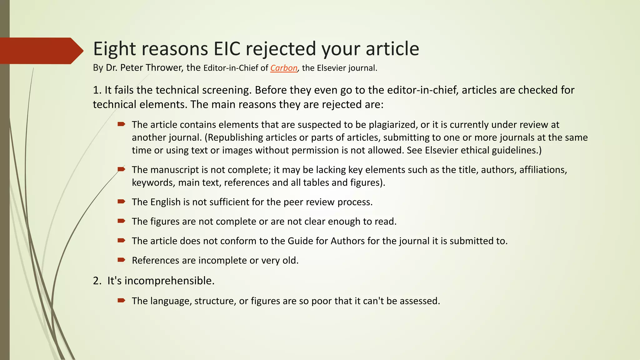 Eight reasons EIC rejected your article
By Dr. Peter Thrower, the Editor-in-Chief of Carbon, the Elsevier journal.
1. It fails the technical screening. Before they even go to the editor-in-chief, articles are checked for
technical elements. The main reasons they are rejected are:
 The article contains elements that are suspected to be plagiarized, or it is currently under review at
another journal. (Republishing articles or parts of articles, submitting to one or more journals at the same
time or using text or images without permission is not allowed. See Elsevier ethical guidelines.)
 The manuscript is not complete; it may be lacking key elements such as the title, authors, affiliations,
keywords, main text, references and all tables and figures).
 The English is not sufficient for the peer review process.
 The figures are not complete or are not clear enough to read.
 The article does not conform to the Guide for Authors for the journal it is submitted to.
 References are incomplete or very old.
2. It's incomprehensible.
 The language, structure, or figures are so poor that it can't be assessed.
 