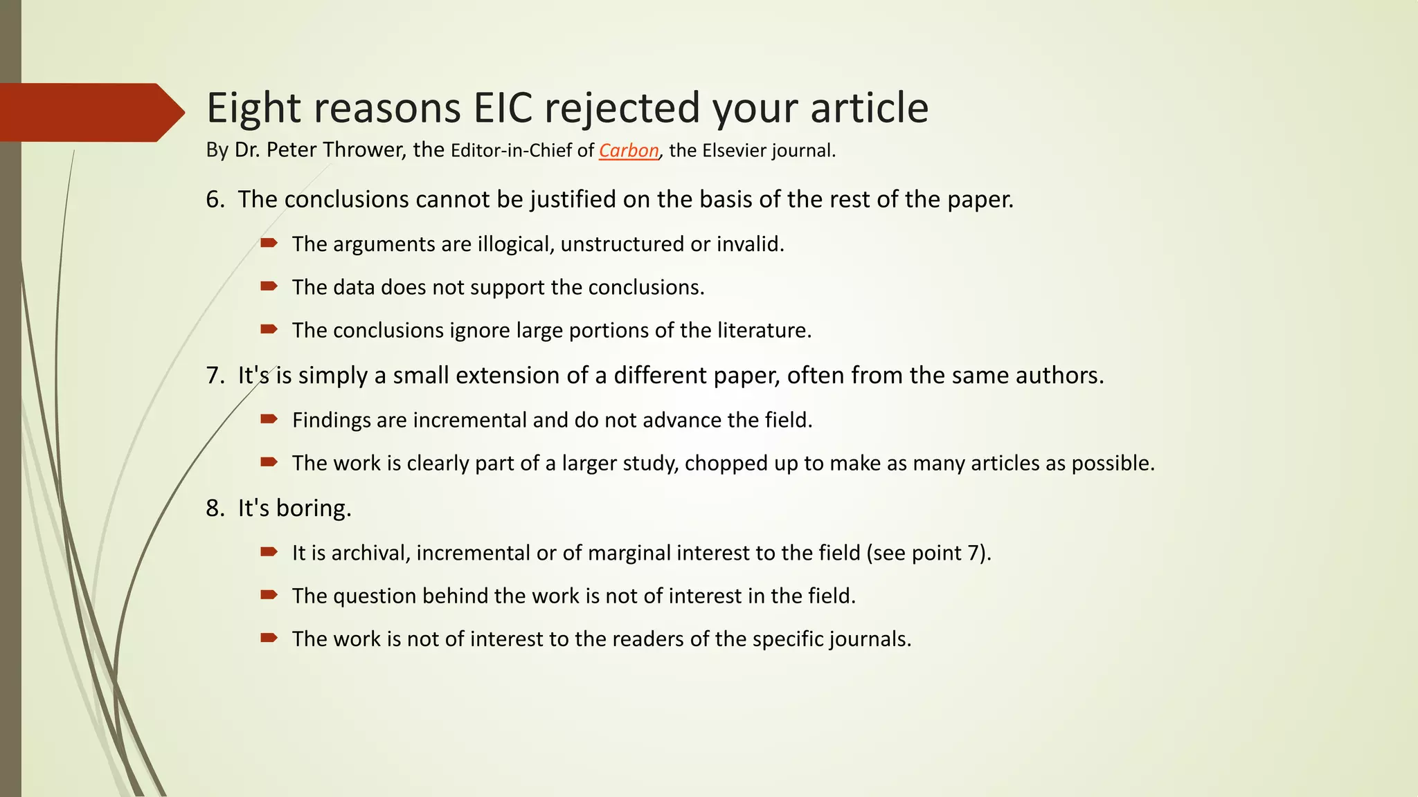 6. The conclusions cannot be justified on the basis of the rest of the paper.
 The arguments are illogical, unstructured or invalid.
 The data does not support the conclusions.
 The conclusions ignore large portions of the literature.
7. It's is simply a small extension of a different paper, often from the same authors.
 Findings are incremental and do not advance the field.
 The work is clearly part of a larger study, chopped up to make as many articles as possible.
8. It's boring.
 It is archival, incremental or of marginal interest to the field (see point 7).
 The question behind the work is not of interest in the field.
 The work is not of interest to the readers of the specific journals.
Eight reasons EIC rejected your article
By Dr. Peter Thrower, the Editor-in-Chief of Carbon, the Elsevier journal.
 