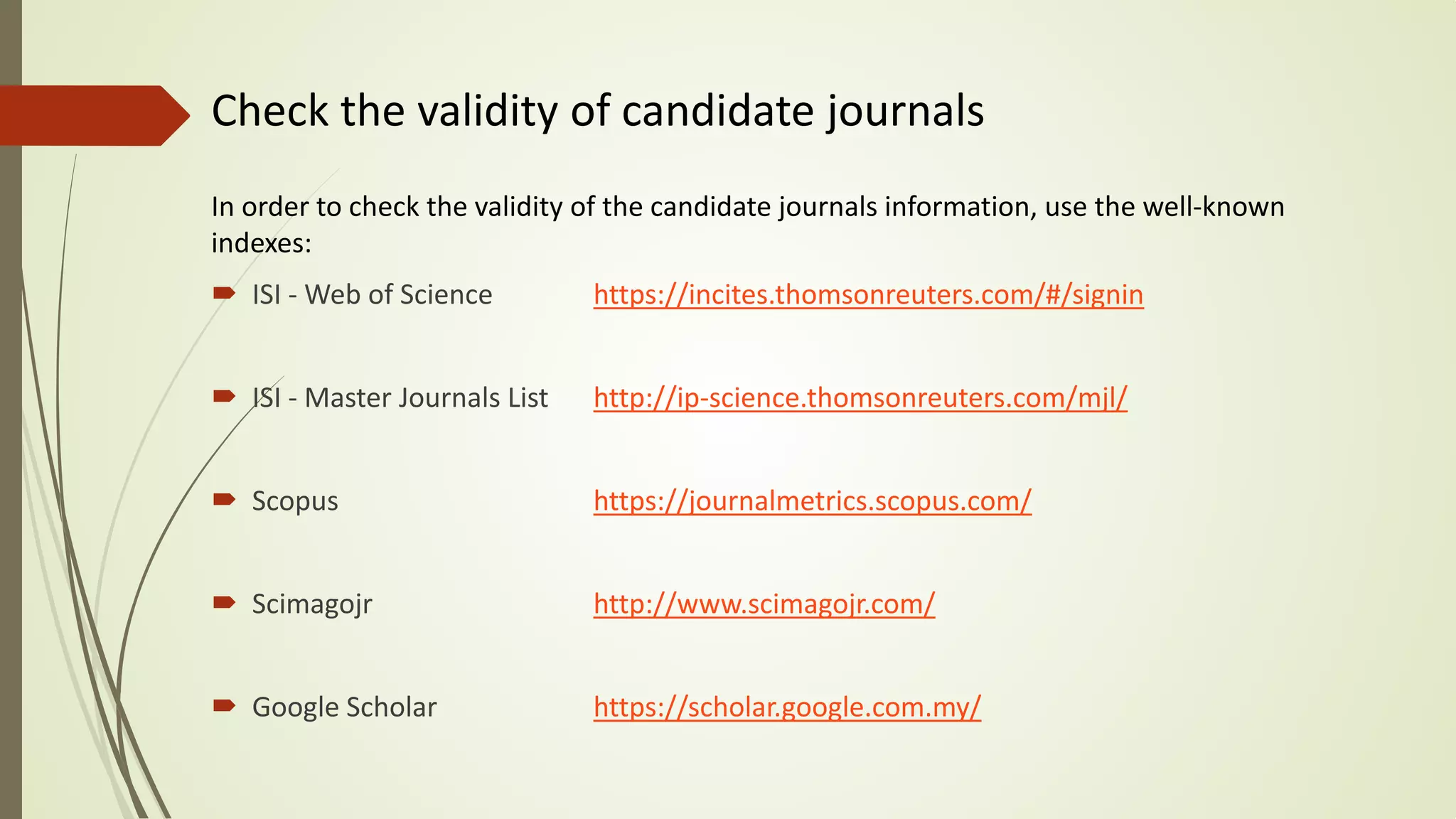 Check the validity of candidate journals
In order to check the validity of the candidate journals information, use the well-known
indexes:
 ISI - Web of Science https://incites.thomsonreuters.com/#/signin
 ISI - Master Journals List http://ip-science.thomsonreuters.com/mjl/
 Scopus https://journalmetrics.scopus.com/
 Scimagojr http://www.scimagojr.com/
 Google Scholar https://scholar.google.com.my/
 