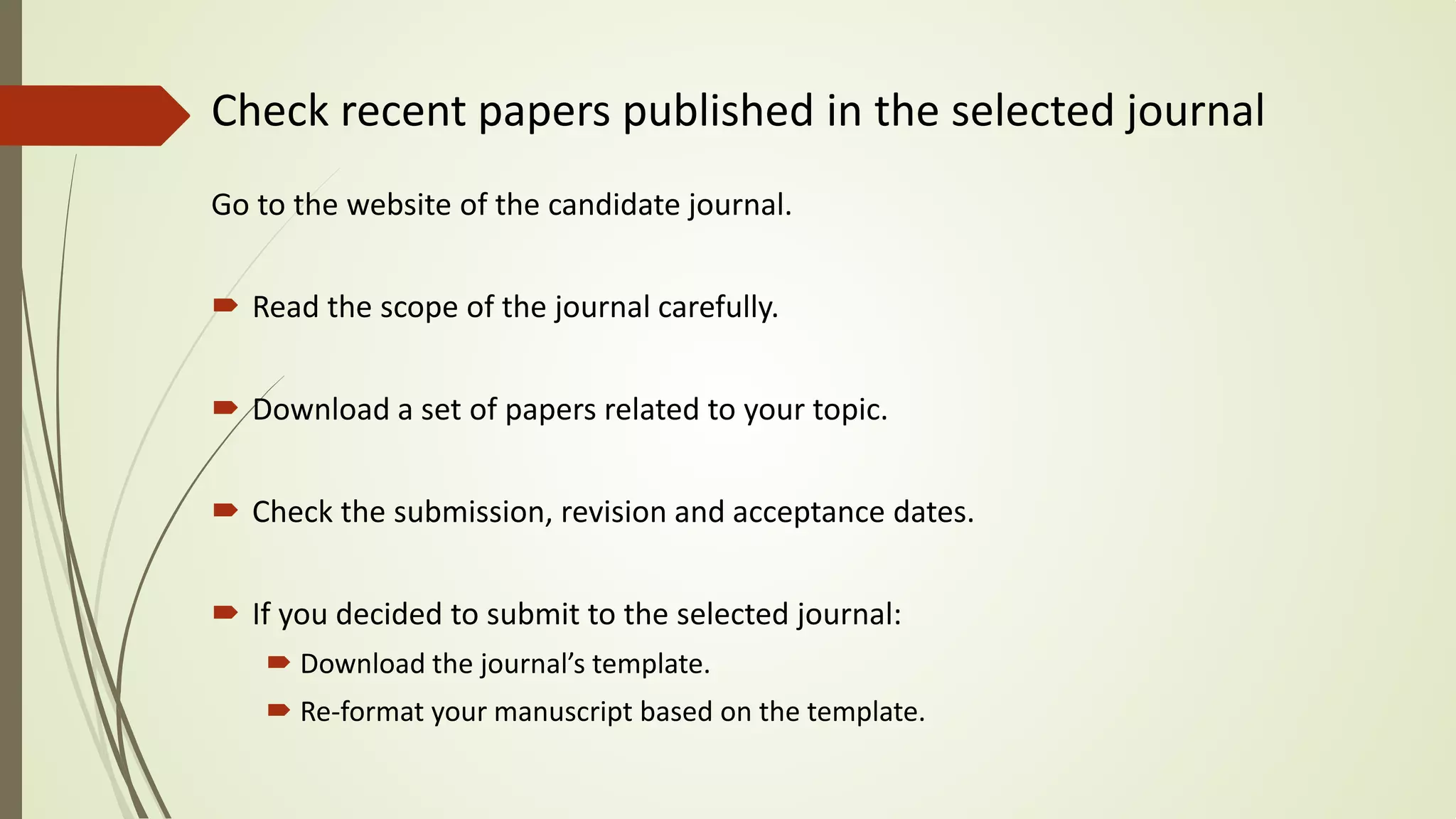 Check recent papers published in the selected journal
Go to the website of the candidate journal.
 Read the scope of the journal carefully.
 Download a set of papers related to your topic.
 Check the submission, revision and acceptance dates.
 If you decided to submit to the selected journal:
 Download the journal’s template.
 Re-format your manuscript based on the template.
 