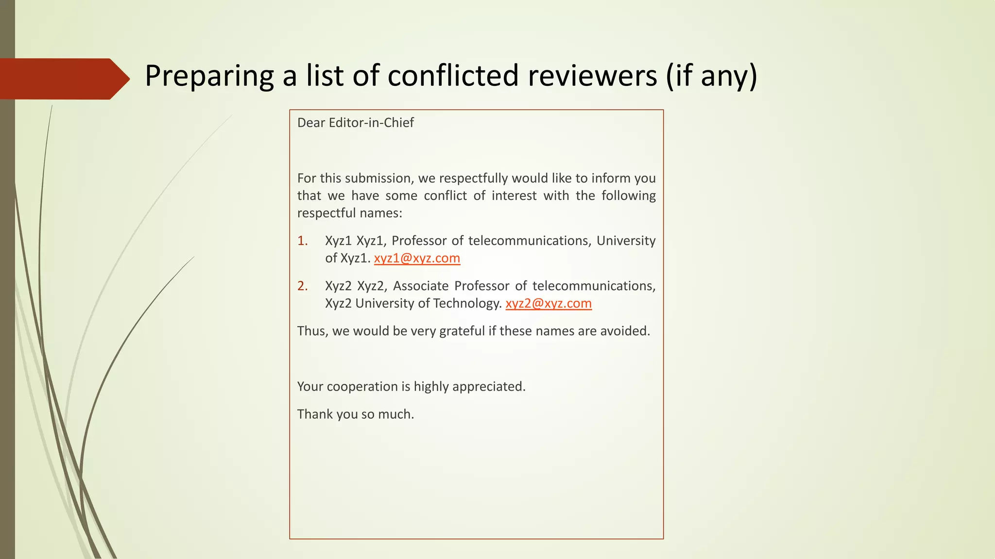 Preparing a list of conflicted reviewers (if any)
Dear Editor-in-Chief
For this submission, we respectfully would like to inform you
that we have some conflict of interest with the following
respectful names:
1. Xyz1 Xyz1, Professor of telecommunications, University
of Xyz1. xyz1@xyz.com
2. Xyz2 Xyz2, Associate Professor of telecommunications,
Xyz2 University of Technology. xyz2@xyz.com
Thus, we would be very grateful if these names are avoided.
Your cooperation is highly appreciated.
Thank you so much.
 