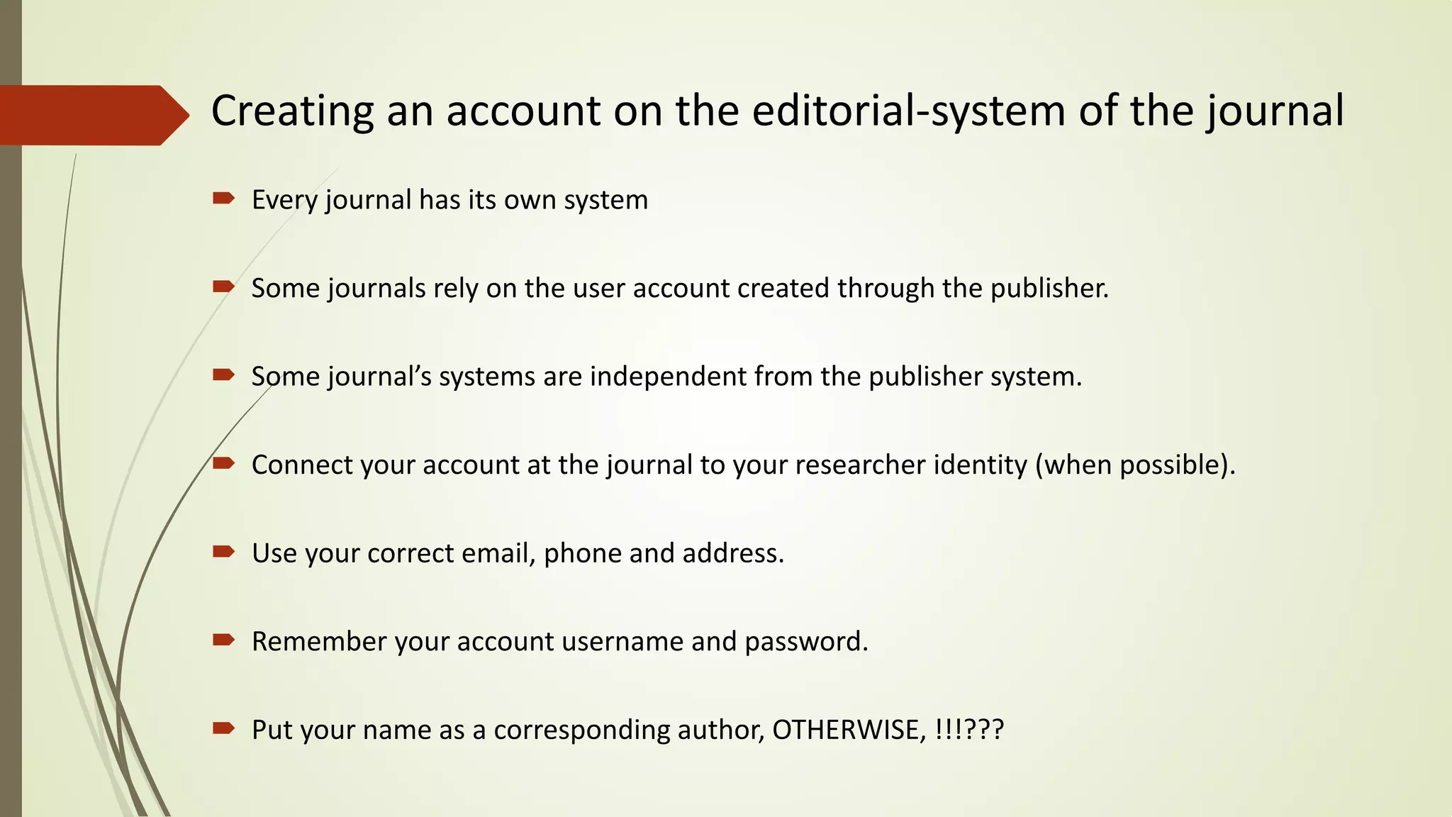Creating an account on the editorial-system of the journal
 Every journal has its own system
 Some journals rely on the user account created through the publisher.
 Some journal’s systems are independent from the publisher system.
 Connect your account at the journal to your researcher identity (when possible).
 Use your correct email, phone and address.
 Remember your account username and password.
 Put your name as a corresponding author, OTHERWISE, !!!???
 