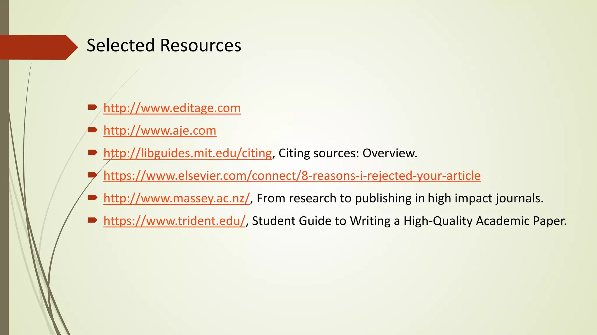 Selected Resources
 http://www.editage.com
 http://www.aje.com
 http://libguides.mit.edu/citing, Citing sources: Overview.
 https://www.elsevier.com/connect/8-reasons-i-rejected-your-article
 http://www.massey.ac.nz/, From research to publishing in high impact journals.
 https://www.trident.edu/, Student Guide to Writing a High-Quality Academic Paper.
 
