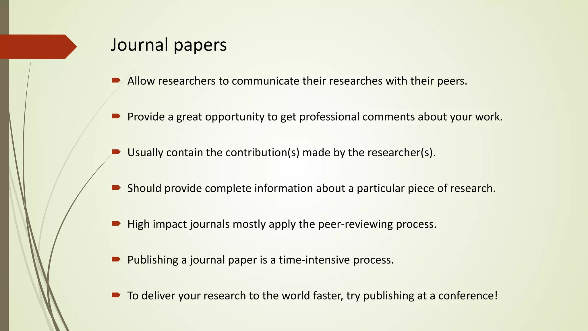 Journal papers
 Allow researchers to communicate their researches with their peers.
 Provide a great opportunity to get professional comments about your work.
 Usually contain the contribution(s) made by the researcher(s).
 Should provide complete information about a particular piece of research.
 High impact journals mostly apply the peer-reviewing process.
 Publishing a journal paper is a time-intensive process.
 To deliver your research to the world faster, try publishing at a conference!
 