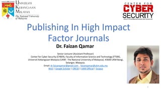 Publishing In High Impact
Factor Journals
Dr. Faizan Qamar
Senior Lecturer (Assistant Professor)
Center for Cyber ​​Security (CYBER), Faculty of Information Science and Technology (FTSM),
Universiti Kebangsaan Malaysia (UKM - The National University of Malaysia). 43600 UKM Bangi,
Selangor, Malaysia.
Email: dr.faizanqamar@gmail.com , faizanqamar@ukm.edu.my
WoS | Google Scholar | ORCID | UKM Official | Scopus
1
 