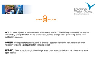 GOLD: When a paper is published in an open access journal or made freely available on the internet 
immediately upon publication. Some open access journals change article processing fees to cover 
publication expenses. 
GREEN: When publishers allow authors to archive a specified version of their paper in an open 
repository following a post publication embargo period. 
HYBRID: When subscription journals charge a fee for an individual article in the journal to be made 
open access. 
 
