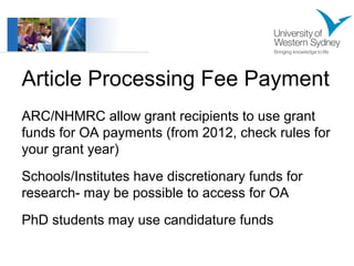 Article Processing Fee Payment 
ARC/NHMRC allow grant recipients to use grant 
funds for OA payments (from 2012, check rules for 
your grant year) 
Schools/Institutes have discretionary funds for 
research- may be possible to access for OA 
PhD students may use candidature funds 
 