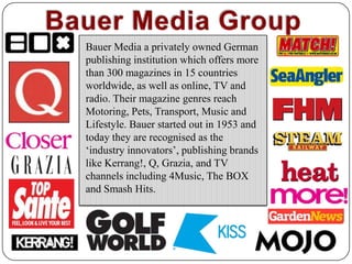 Bauer Media GroupBauer Media a privately owned German publishing institution which offers more than 300 magazines in 15 countries worldwide, as well as online, TV and radio. Their magazine genres reach Motoring, Pets, Transport, Music and Lifestyle. Bauer started out in 1953 and today they are recognised as the ‘industry innovators’, publishing brands like Kerrang!, Q, Grazia, and TV channels including 4Music, The BOX and Smash Hits. 