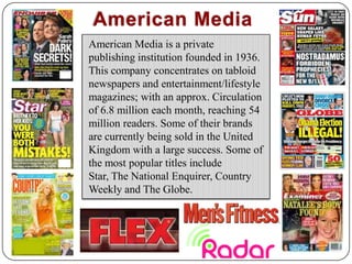 American MediaAmerican Media is a private publishing institution founded in 1936. This company concentrates on tabloid  newspapers and entertainment/lifestyle magazines; with an approx. Circulation of 6.8 million each month, reaching 54 million readers. Some of their brands are currently being sold in the United Kingdom with a large success. Some of the most popular titles include Star, The National Enquirer, Country Weekly and The Globe.