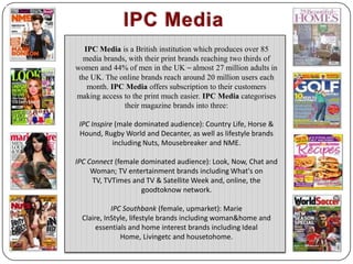 IPC Media IPC Media is a British institution which produces over 85 media brands, with their print brands reaching two thirds of women and 44% of men in the UK – almost 27 million adults in the UK. The online brands reach around 20 million users each month. IPC Media offers subscription to their customers making access to the print much easier. IPC Media categorises their magazine brands into three:  IPC Inspire(male dominated audience): Country Life, Horse & Hound, Rugby World and Decanter, as well as lifestyle brands including Nuts, Mousebreaker and NME. IPC Connect (female dominated audience): Look, Now, Chat and Woman; TV entertainment brands including What's on TV, TVTimes and TV & Satellite Week and, online, the goodtoknow network.  IPC Southbank (female, upmarket): Marie Claire, InStyle, lifestyle brands including woman&home and essentials and home interest brands including Ideal Home, Livingetc and housetohome. 
