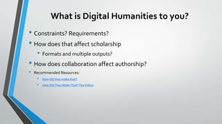 What is Digital Humanities to you?
• Constraints? Requirements?
• How does that affect scholarship
• Formats and multiple outputs?
• How does collaboration affect authorship?
• Recommended Resources:
• How did they make that?
• How DidThey MakeThat?TheVideo!
 