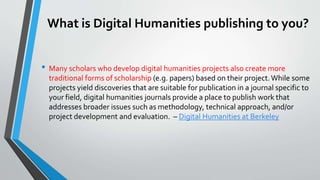 What is Digital Humanities publishing to you?
• Many scholars who develop digital humanities projects also create more
traditional forms of scholarship (e.g. papers) based on their project.While some
projects yield discoveries that are suitable for publication in a journal specific to
your field, digital humanities journals provide a place to publish work that
addresses broader issues such as methodology, technical approach, and/or
project development and evaluation. – Digital Humanities at Berkeley
 