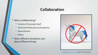 Collaboration
• Who is collaborating?
• Content of the project itself
• Technical infrastructure and expertise
• Administrative
• Others
• Note: different disciplines care
about different things.
Image by yosuke muroya underCC BY NC license
 