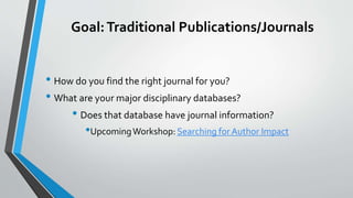 Goal:Traditional Publications/Journals
• How do you find the right journal for you?
• What are your major disciplinary databases?
• Does that database have journal information?
•UpcomingWorkshop: Searching for Author Impact
 