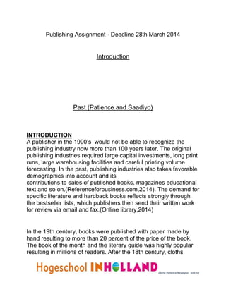 Publishing Assignment - Deadline 28th March 2014 
Ekene Patience Nesiagho 504701 
Introduction 
Past (Patience and Saadiyo) 
INTRODUCTION 
A publisher in the 1900’s would not be able to recognize the 
publishing industry now more than 100 years later. The original 
publishing industries required large capital investments, long print 
runs, large warehousing facilities and careful printing volume 
forecasting. In the past, publishing industries also takes favorable 
demographics into account and its 
contributions to sales of published books, magazines educational 
text and so on.(Referenceforbusiness.com,2014). The demand for 
specific literature and hardback books reflects strongly through 
the bestseller lists, which publishers then send their written work 
for review via email and fax.(Online library,2014) 
In the 19th century, books were published with paper made by 
hand resulting to more than 20 percent of the price of the book. 
The book of the month and the literary guide was highly popular 
resulting in millions of readers. After the 18th century, cloths 
 