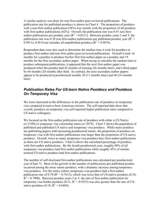 A similar analysis was done for non-first-author peer-reviewed publications. The
publication rate for published postdocs is shown in Chart 4. The proportion of postdocs
with a non-first-author publication (58%) was similar with the proportion of all postdocs
with first-author publications (62%). Overall, the publication rate was 0.51 non-first-
author publications per postdoc year (R2 = 0.8311). Between postdoc years 2 and 5, the
publication rate was 0.38 non-first-author publications per published-postdoc year (R2 =
0.9911), 0.50 if one includes all unpublished postdocs (R2 = 0.9874).

Respondent data were also used to determine the median time it took for postdocs to
produce first-author and non-first author peer-reviewed publications. Overall it took 16
months for a postdoc to produce his/her first first-author paper as a postdoc and 19
months for the first secondary-author paper. When trying to calculate the median time to
produce subsequent publications, it appeared that the next first-author paper was
produced when the postdoc had 42 months of training (26 months later), and a third paper
by 66 months (24 months after that). In contrast, the next secondary-author papers
appear to be produced at postdoctoral months 30 (11 months later) and 46 (16 months
later).


Publication Rates For US-born Native Postdocs and Postdocs
On Temporary Visa

We were interested in the differences in the publication rate of postdocs on temporary
visa compared to native-born American citizens. The self-reported data show that
overall, postdocs on temporary visa self-reported higher publication rates compared to
US native colleagues.

We focused on the first-author publication rate of postdocs with either a US Native
(n=2109) or temporary visa citizenship status (n=2678). Chart 5 shows the population of
published and published US native and temporary visa postdocs. While more postdocs
are publishing papers with increasing postdoctoral tenure, the proportion of postdocs on
temporary visa with first-author publications was larger than the proportion of US native
postdocs. Overall, twice as many temporary-visa postdocs have first-author publications
as there are US native postdocs. Chart 6 shows the calculated percentage of postdocs
with first-author publications. By the fourth postdoctoral year, roughly 80% of all
temporary visa postdocs had first-author publications while roughly 45% of similar-
tenured US-native postdocs had first-author publications.

The number of self-disclosed first-author publications was calculated per postdoctoral
year (Chart 7). Most of the growth in the number of publications per published postdoc
occurred among the more senior postdocs, with a dramatic increase among temporary-
visa postdocs. For the entire cohort, temporary-visa postdocs had a first-author
publication rate of 0.70 (R2 = 0.7615), which was twice that of US-native postdocs (0.34,
R2 = 0.7908). Between postdoc years 2 to 5, the rate of first-author publication for
temporary visa holder postdocs (0.31, R2 = 0.9552) was also greater than the rate of US-
native postdocs (0.18, R2 = 0.6484).
 