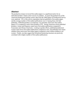 Abstract
The production of peer-reviewed first-author papers is a significant metric for an
individual postdoc’s future career success in academe. To assess the productivity of the
American postdoctoral training system, data from the 2004 Sigma Xi Postdoctoral Survey
were analyzed. 38% of the survey respondents had not published a first-author paper,
and the average number of first-author publications was 2.3 among those who had
published. Published postdocs on temporary visa generally claim more first-author
papers (2.5) compared to native-born postdocs (2.0). Among American-citizen published
postdocs, Asians and Hispanics report more first-author publications compared to
Caucasians and African-Americans. Looking at gender effects, published postdoctoral
women claim fewer first-author publications compared to men, and published men which
children claim much more first-author papers compared to men without children or all
women. Finally, our data suggest that formalized mentoring structures are positively
correlated with a higher number of first-author publications.
 
