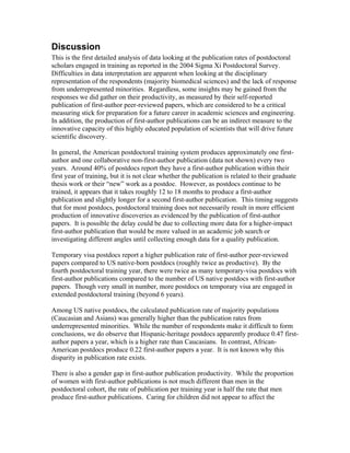 Discussion
This is the first detailed analysis of data looking at the publication rates of postdoctoral
scholars engaged in training as reported in the 2004 Sigma Xi Postdoctoral Survey.
Difficulties in data interpretation are apparent when looking at the disciplinary
representation of the respondents (majority biomedical sciences) and the lack of response
from underrepresented minorities. Regardless, some insights may be gained from the
responses we did gather on their productivity, as measured by their self-reported
publication of first-author peer-reviewed papers, which are considered to be a critical
measuring stick for preparation for a future career in academic sciences and engineering.
In addition, the production of first-author publications can be an indirect measure to the
innovative capacity of this highly educated population of scientists that will drive future
scientific discovery.

In general, the American postdoctoral training system produces approximately one first-
author and one collaborative non-first-author publication (data not shown) every two
years. Around 40% of postdocs report they have a first-author publication within their
first year of training, but it is not clear whether the publication is related to their graduate
thesis work or their “new” work as a postdoc. However, as postdocs continue to be
trained, it appears that it takes roughly 12 to 18 months to produce a first-author
publication and slightly longer for a second first-author publication. This timing suggests
that for most postdocs, postdoctoral training does not necessarily result in more efficient
production of innovative discoveries as evidenced by the publication of first-author
papers. It is possible the delay could be due to collecting more data for a higher-impact
first-author publication that would be more valued in an academic job search or
investigating different angles until collecting enough data for a quality publication.

Temporary visa postdocs report a higher publication rate of first-author peer-reviewed
papers compared to US native-born postdocs (roughly twice as productive). By the
fourth postdoctoral training year, there were twice as many temporary-visa postdocs with
first-author publications compared to the number of US native postdocs with first-author
papers. Though very small in number, more postdocs on temporary visa are engaged in
extended postdoctoral training (beyond 6 years).

Among US native postdocs, the calculated publication rate of majority populations
(Caucasian and Asians) was generally higher than the publication rates from
underrepresented minorities. While the number of respondents make it difficult to form
conclusions, we do observe that Hispanic-heritage postdocs apparently produce 0.47 first-
author papers a year, which is a higher rate than Caucasians. In contrast, African-
American postdocs produce 0.22 first-author papers a year. It is not known why this
disparity in publication rate exists.

There is also a gender gap in first-author publication productivity. While the proportion
of women with first-author publications is not much different than men in the
postdoctoral cohort, the rate of publication per training year is half the rate that men
produce first-author publications. Caring for children did not appear to affect the
 