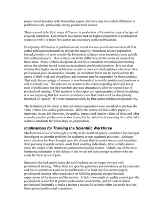 proportion of postdocs with first-author papers, but there may be a subtle difference in
publication rate, particularly among postdoctoral women.

There seemed to be little major difference in production of first-author papers by type of
research institution. Government institutions had the highest proportion of postdoctoral
scientists with 1 or more first-author and secondary-author publications.

Disciplinary differences in publication rate reveal that our overall measurement of first
author publication productivity reflects the majority biomedical science population.
Indeed, postdocs in areas outside the biomedical sciences seem to produce more quickly
first-authored papers. This is likely due to the differences in the nature of research in
these areas. Many of these disciplines do not have a tradition of postdoctoral training
unless the scholars intend to pursue an academic professorial position. It is not clear
whether this higher rate of publication results in more satisfied postdocs who attain their
professional goals in academia, industry, or elsewhere, but it can be surmised that the
nature of their work and disciplinary environment may be supportive for these postdocs.
That said, the percentage of women in non-biomedical scientific postdoctoral positions is
still extremely low. Not only are the women in this cohort reporting relatively lower
rates of publication but their numbers decrease dramatically after the second year of
postdoctoral training. If the numbers in this report are representative of those disciplines,
it is not surprising that few women candidates exist that could meet the disciplinary
threshold of “quality” if it were measured solely by first-author publication productivity.

The limitation of this study is that individual respondents were not asked to disclose the
value of their first-author publications. While the number of first-author papers is
important, in any job interview, the quality, impact, and citation values of those and other
secondary-author publications is also deemed to be critical in determining the caliber of a
scientist-candidate for fellowships or job positions.

Implications for Training the Scientific Workforce
Much attention has been brought recently to the dearth of quality candidates for principal
investigator or scientist positions for academic or non-academic positions. Although
much attention has been brought upon the climate that dissuades women and minorities
from pursuing research careers, aside from counting individuals, little is really known
about the output of the American postdoctoral training system. Indeed, one of the most
frustrating statements in this debate is that we do not have enough scientists who are
ready for these types of jobs.

Standards that had guided many doctoral students are no longer the case with
postdoctoral training. While there are specific guidelines and milestones set by curricular
and thesis committees (such as the publication of at least one first-author paper),
postdoctoral training relies much more on fulfilling personal and professional
expectations of the trainee and the mentor. A lack of oversight or quality control puts the
postdoctoral researcher at greater professional vulnerability, and the lack of stated
professional landmarks to make a trainee a successful scientist often can result in a less-
than-optimal professional experience.
 