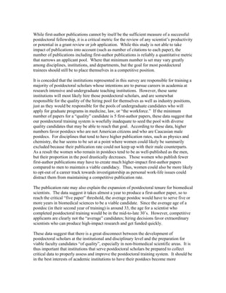 While first-author publications cannot by itself be the sufficient measure of a successful
postdoctoral fellowship, it is a critical metric for the review of any scientist’s productivity
or potential in a grant review or job application. While this study is not able to take
impact of publications into account (such as number of citations to each paper), the
number of publications including first-author publications is reliably a quantitative metric
that narrows an applicant pool. Where that minimum number is set may vary greatly
among disciplines, institutions, and departments, but the goal for most postdoctoral
trainees should still be to place themselves in a competitive position.

It is conceded that the institutions represented in this survey are responsible for training a
majority of postdoctoral scholars whose intentions are to pursue careers in academia at
research intensive and undergraduate teaching institutions. However, these same
institutions will most likely hire those postdoctoral scholars, and are somewhat
responsible for the quality of the hiring pool for themselves as well as industry positions,
just as they would be responsible for the pools of undergraduate candidates who will
apply for graduate programs in medicine, law, or “the workforce.” If the minimum
number of papers for a “quality” candidate is 5 first-author papers, these data suggest that
our postdoctoral training system is woefully inadequate to seed the pool with diverse
quality candidates that may be able to reach that goal. According to these data, higher
numbers favor postdocs who are not American citizens and who are Caucasian male
postdocs. For disciplines that tend to have higher publication rates, such as physics and
chemistry, the bar seems to be set at a point where women could likely be summarily
excluded because their publication rate could not keep up with their male counterparts.
As a result the women who remain in postdocs tend to be as well-published as the men,
but their proportion in the pool drastically decreases. Those women who publish fewer
first-author publications may have to create much higher-impact first-author papers
compared to men to maintain a viable candidacy. Thus, women could also be more likely
to opt-out of a career track towards investigatorship as personal work-life issues could
distract them from maintaining a competitive publication rate.

The publication rate may also explain the expansion of postdoctoral tenure for biomedical
scientists. The data suggest it takes almost a year to produce a first-author paper, so to
reach the critical “five paper” threshold, the average postdoc would have to serve five or
more years in biomedical sciences to be a viable candidate. Since the average age of a
postdoc (in their second year of training) is around 33, the age for a scientist who
completed postdoctoral training would be in the mid-to-late 30’s. However, competitive
applicants are clearly not the “average” candidates; hiring decisions favor extraordinary
scientists who can produce high-impact research and get funded quickly.

These data suggest that there is a great disconnect between the development of
postdoctoral scholars at the institutional and disciplinary level and the preparation for
viable faculty candidates “of quality”, especially in non-biomedical scientific areas. It is
thus important that institutions that serve postdoctoral scholars be prepared to collect
critical data to properly assess and improve the postdoctoral training system. It should be
in the best interests of academic institutions to have their postdocs become more
 