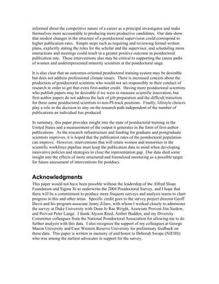 informed about the competitive nature of a career as a principal investigator and make
themselves more accountable to producing more productive candidates. Our data show
that modest changes in the structure of a postdoctoral supervision could correspond to
higher publication rates. Simple steps such as requiring and reviewing formal written
plans, explicitly stating the roles for the scholar and the supervisor, and scheduling more
interactions and meetings could result in a greater positive outcome in postdoctoral
publication rate. These interventions also may be critical to supporting the career paths
of women and underrepresented minority scientists at the postdoctoral stage.

It is also clear that an outcomes-oriented postdoctoral training system may be desirable
but does not address professional climate issues. There is increased concern about the
production of postdoctoral scientists who would not act responsibly in their conduct of
research in order to get that extra first-author credit. Having more postdoctoral scientists
who publish papers may be desirable if we were to measure scientific innovation, but
first-author papers do not address the lack of job preparation and the difficult transition
for these same postdoctoral scientists to non-PI-track positions. Finally, lifestyle choices
play a role in the decision to stay on the research path independent of the number of
publications an individual has produced.

In summary, this paper provides insight into the state of postdoctoral training in the
United States and a measurement of the output it generates in the form of first-author
publications. As the research infrastructure and funding for graduate and postgraduate
scientists improves, it is hoped that the publication rates of the postdoctoral population
can improve. However, interventions that will retain women and minorities in the
scientific workforce pipeline must keep the publication data in mind when developing
innovative policies and strategies to close the representation gap. Our data shed some
insight into the effects of more structured and formalized mentoring as a possible target
for future assessment of interventions for postdocs.


Acknowledgments
This paper would not have been possible without the leadership of the Alfred Sloan
Foundation and Sigma Xi to underwrite the 2004 Postdoctoral Survey, and I hope that
there will be a commitment to produce more frequent surveys and analysis teams to chart
progress in this and other areas. Specific credit goes to the survey project director Geoff
Davis and his program associate Jenny Zilaro, with whom I worked closely to administer
the survey at Duke University with Dean Jo Rae Wright, Associate Provost Jim Siedow,
and Provost Peter Lange. I thank Alyson Reed, Amber Budden, and my Diversity
Committee colleagues from the National Postdoctoral Association for allowing me to do
further analysis with this data. I also recognize the support of my colleagues at George
Mason University and Case Western Reserve University for preliminary feedback on
these data. This paper is written in memory of and honor to Deborah Swope (NIEHS)
who was among the earliest advocates in support for the survey.
 