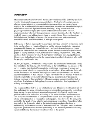 Introduction

Much attention has been made about the lack of women in scientific leadership positions,
whether it is in academia, government, or industry. While a lot of recent progress in
placing women scientists in prominent administrative positions has garnered some
attention, the lack of overall progress in recruitment, retention, and promotion throughout
the scientific workforce pipeline has been frustrating. Many studies show that
psychological metrics improve for women and minorities in scientific fields in
environments that value their demographic and personal identities, allow for flexibility in
work-life balance, and address issues related to implicit biases. However, there is very
little information that looks at how specific interventions could make women and
minority scientists more viable to hire as principal investigators.

Indeed, one of the key measures for measuring an individual scientist’s professional merit
is the number of peer-reviewed publications, and the ultimate standard of a productive
postdoctoral fellowship has generally been accepted as the first-author peer-reviewed
publication. Many studies have shown that women and minorities tend to publish fewer
papers as faculty members, which jeopardize their standing for promotion. The AAMC
disclosed that women may produce “better” papers with higher impact per publication.
However, no studies have looked at the productivity of postdoctoral scientists who could
be potential candidates for hire.

In 2004, the Sigma Xi Postdoctoral Survey became the first national/international survey
that looked into the state of postdoctoral training in the United States. An analysis of the
survey revealed significant differences in the postdoctoral experience of women and
underrepresented minorities compared to the overall cohort. Women claimed fewer sole-
author, first-author, and non-first author peer-reviewed articles than men, and women
accommodated more of their schedule to adjust for better work-life balance. Women and
minorities reported a lower quality of mentoring and guidance in their postdoctoral
training compared to the overall cohort. However, our previous reports did not look at
significant details in these findings based on research discipline, time in postdoctoral
training, or demographic.

The objective of this study is to see whether there were differences in publication rate of
first-author peer-reviewed publications among women and minority postdoc respondents
in the survey. In order to do this, a comprehensive analysis of overall postdoctoral
publication had to be undertaken, with many of the results disclosed here in this report.
The analysis is meant to serve as a snapshot of the overall workforce pipeline and their
ability for the population to produce first-author papers. This allows for this analysis to
control for the length of time taken for each postdoctoral respondent. To our knowledge,
this study is the first to take a look at the productivity of postdoctoral training as
evidenced by self-reported creation of peer-review articles. This paper serves to address
significant questions raised about the productivity of the American postdoctoral training
system and identify the major drivers of innovation in the system.
 