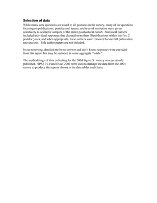 Selection of data
While many core questions are asked to all postdocs in the survey, many of the questions
focusing on publications, postdoctoral tenure, and type of institution were given
selectively to scientific samples of the entire postdoctoral cohort. Statistical outliers
included individual responses that claimed more than 10 publications within the first 2
postdoc years, and when appropriate, these outliers were removed for overall publication
rate analysis. Sole author papers are not included.

In our reporting, detailed prefer-no-answer and don’t know responses were excluded
from this report but may be included in some aggregate “totals.”

The methodology of data collecting for the 2004 Sigma Xi survey was previously
published. SPSS 10.0 and Excel 2004 were used to manage the data from the 2004
survey to produce the reports shown in the data tables and charts.
 