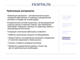 Публикация материалов Особенности издания СМИ  в интернет Редакционная  издательская система Редакционный процесс Публикация материалов Управление сайтом Публикация материала  –  автоматический процесс генерации вебстраницы по команде в редакционной системе и отправке ее на веб-сервер. В издательской системе существует четкое разделение структур данных и макетов страниц. При публикации происходит генерация страницы по заданному макету с насыщением ее контентом. Генерация статических вебстраниц позволяет: Избегать критических нагрузок на оборудование, Предоставлять пользователям материалы независимо   от наличия соединения с базой данных, Снизить стоимость владения системой, Применять динамические сервисы только там,    где это действительно необходимо. 