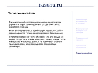 Управление сайтом Особенности издания СМИ  в интернет Редакционная  издательская система Редакционный процесс Публикация материалов Управление сайтом В издательской системе реализована возможность управлять структурами данных, разделами сайта, макетами страниц.  Количество различных комбинаций «данные+макет» ограничивается только возможностями базы данных. Система построена таким образом, что для создания новых разделов и новых макетов страниц, новых типов материала и структур данных не требуется участие программистов, этим занимаются технические дизайнеры. 