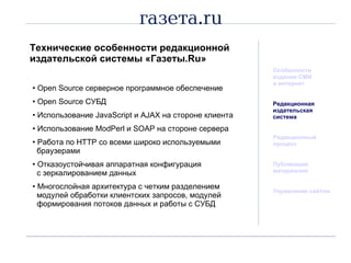 Технические особенности редакционной издательской системы «Газеты. Ru » Особенности издания СМИ  в интернет Редакционная  издательская система Редакционный процесс Публикация материалов Управление сайтом Open Source  серверное программное обеспечение Open Source  СУБД Использование  JavaScript  и  AJAX  на стороне клиента Использование  ModPerl  и  SOAP  на стороне сервера Работа по  HTTP  со всеми широко используемыми   браузерами Отказоустойчивая аппаратная конфигурация   с зеркалированием данных Многослойная архитектура с четким разделением   модулей обработки клиентских запросов, модулей   формирования потоков данных и работы с СУБД 