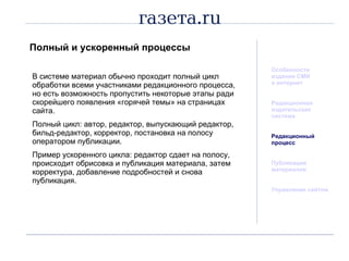 Полный и ускоренный процессы Особенности издания СМИ  в интернет Редакционная  издательская система Редакционный процесс Публикация материалов Управление сайтом В системе материал обычно проходит полный цикл обработки всеми участниками редакционного процесса, но есть возможность пропустить некоторые этапы ради скорейшего появления «горячей темы» на страницах сайта. Полный цикл: автор, редактор, выпускающий редактор, бильд-редактор, корректор, постановка на полосу оператором публикации. Пример ускоренного цикла: редактор сдает на полосу, происходит обрисовка и публикация материала, затем корректура, добавление подробностей и снова публикация. 
