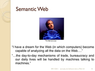 Semantic Web




                      1Tim   Berners-Lee



“I have a dream for the Web (in which computers) become
   capable of analyzing all the data on the Web….”
“…the day-to-day mechanisms of trade, bureaucracy and
  our daily lives will be handled by machines talking to
  machines.”
                                09/11/2011   Jornadas de Software Libre y Web 2.0   10
 