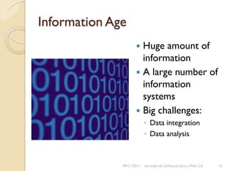 Information Age
                      Huge amount of
                       information
                      A large number of
                       information
                       systems
                      Big challenges:
                           ◦ Data integration
                           ◦ Data analysis



              09/11/2011   Jornadas de Software Libre y Web 2.0   12
 
