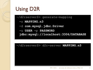 Using D2R
~/d2rserver$> generate-mapping
  -o MAPPING.n3
  -d com.mysql.jdbc.Driver
  -u USER -p PASSWORD
  jdbc:mysql://localhost:3306/DATABASE


~/d2rserver$> d2r-server MAPPING.n3




                  09/11/2011   Jornadas de Software Libre y Web 2.0   31
 