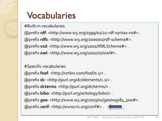 Vocabularies
#Built-in vocabularies
@prefix rdf: <http://www.w3.org/1999/02/22-rdf-syntax-ns#> .
@prefix rdfs: <http://www.w3.org/2000/01/rdf-schema#> .
@prefix xsd: <http://www.w3.org/2001/XMLSchema#> .
@prefix owl: <http://www.w3.org/2002/07/owl#> .

#Specific vocabularies
@prefix foaf: <http://xmlns.com/foaf/0.1/> .
@prefix dc: <http://purl.org/dc/elements/1.1/> .
@prefix dcterms: <http://purl.org/dc/terms/> .
@prefix bibo: <http://purl.org/ontology/bibo/> .
@prefix geo: <http://www.w3.org/2003/01/geo/wgs84_pos#> .
@prefix cerif: <http://eurocris.org/cerif#> .

                                09/11/2011   Jornadas de Software Libre y Web 2.0   33
 