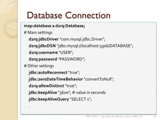 Database Connection
map:database a d2rq:Database;
# Main settings
  d2rq:jdbcDriver "com.mysql.jdbc.Driver";
  d2rq:jdbcDSN "jdbc:mysql://localhost:3306/DATABASE";
  d2rq:username "USER";
  d2rq:password "PASSWORD";
# Other settings
  jdbc:autoReconnect "true";
  jdbc:zeroDateTimeBehavior "convertToNull";
  d2rq:allowDistinct "true";
  jdbc:keepAlive "3600"; # value in seconds
  jdbc:keepAliveQuery "SELECT 1";
  .

                              09/11/2011   Jornadas de Software Libre y Web 2.0   34
 