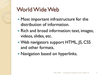 World Wide Web
 Most important infrastructure for the
  distribution of information.
 Rich and broad information: text, images,
  videos, slides, etc.
 Web navigators support HTML, JS, CSS
  and other formats.
 Navigation based on hyperlinks.




                    09/11/2011   Jornadas de Software Libre y Web 2.0   4
 