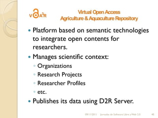  Platform based on semantic technologies
  to integrate open contents for
  researchers.
 Manages scientific context:
    ◦   Organizations
    ◦   Research Projects
    ◦   Researcher Profiles
    ◦   etc.
   Publishes its data using D2R Server.
                          09/11/2011   Jornadas de Software Libre y Web 2.0   40
 