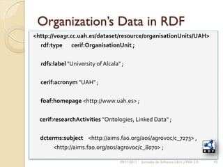 Organization’s Data in RDF
<http://voa3r.cc.uah.es/dataset/resource/organisationUnits/UAH>
  rdf:type cerif:OrganisationUnit ;

  rdfs:label "University of Alcala" ;

  cerif:acronym "UAH" ;

  foaf:homepage <http://www.uah.es> ;

  cerif:researchActivities "Ontologies, Linked Data" ;

  dcterms:subject <http://aims.fao.org/aos/agrovoc/c_7273> ,
       <http://aims.fao.org/aos/agrovoc/c_8070> ;

                                   09/11/2011   Jornadas de Software Libre y Web 2.0   43
 