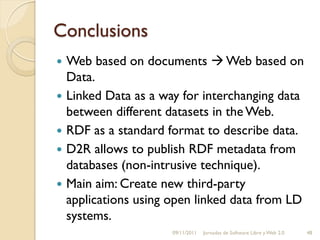 Conclusions
   Web based on documents  Web based on
    Data.
   Linked Data as a way for interchanging data
    between different datasets in the Web.
   RDF as a standard format to describe data.
   D2R allows to publish RDF metadata from
    databases (non-intrusive technique).
   Main aim: Create new third-party
    applications using open linked data from LD
    systems.
                       09/11/2011   Jornadas de Software Libre y Web 2.0   48
 