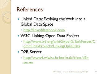 References
   Linked Data: Evolving the Web into a
    Global Data Space
    ◦ http://linkeddatabook.com/
   W3C Linking Open Data Project
    ◦ http://www.w3.org/wiki/SweoIG/TaskForces/C
      ommunityProjects/LinkingOpenData
   D2R Server
    ◦ http://www4.wiwiss.fu-berlin.de/bizer/d2r-
      server

                        09/11/2011   Jornadas de Software Libre y Web 2.0   49
 